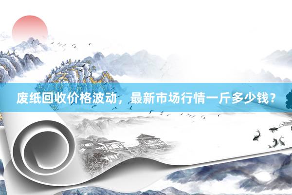 废纸回收价格波动，最新市场行情一斤多少钱？